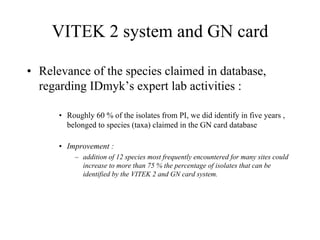 VITEK 2 system and GN card
• Relevance of the species claimed in database,
regarding IDmyk’s expert lab activities :
• Roughly 60 % of the isolates from PI, we did identify in five years ,
belonged to species (taxa) claimed in the GN card database
• Improvement :
– addition of 12 species most frequently encountered for many sites could
increase to more than 75 % the percentage of isolates that can be
identified by the VITEK 2 and GN card system.
 