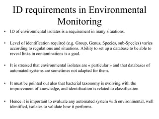 ID requirements in Environmental
Monitoring
• ID of environmental isolates is a requirement in many situations.
• Level of identification required (e.g. Group, Genus, Species, sub-Species) varies
according to regulations and situations. Ability to set up a database to be able to
reveal links in contaminations is a goal.
• It is stressed that environmental isolates are « particular » and that databases of
automated systems are sometimes not adapted for them.
• It must be pointed out also that bacterial taxonomy is evolving with the
improvement of knowledge, and identification is related to classification.
• Hence it is important to evaluate any automated system with environmental, well
identified, isolates to validate how it performs.
 