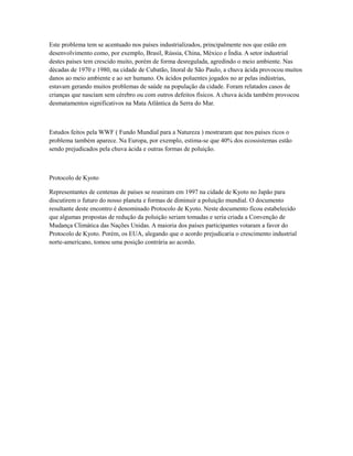 Este problema tem se acentuado nos países industrializados, principalmente nos que estão em
desenvolvimento como, por exemplo, Brasil, Rússia, China, México e Índia. A setor industrial
destes países tem crescido muito, porém de forma desregulada, agredindo o meio ambiente. Nas
décadas de 1970 e 1980, na cidade de Cubatão, litoral de São Paulo, a chuva ácida provocou muitos
danos ao meio ambiente e ao ser humano. Os ácidos poluentes jogados no ar pelas indústrias,
estavam gerando muitos problemas de saúde na população da cidade. Foram relatados casos de
crianças que nasciam sem cérebro ou com outros defeitos físicos. A chuva ácida também provocou
desmatamentos significativos na Mata Atlântica da Serra do Mar.
Estudos feitos pela WWF ( Fundo Mundial para a Natureza ) mostraram que nos países ricos o
problema também aparece. Na Europa, por exemplo, estima-se que 40% dos ecossistemas estão
sendo prejudicados pela chuva ácida e outras formas de poluição.
Protocolo de Kyoto
Representantes de centenas de países se reuniram em 1997 na cidade de Kyoto no Japão para
discutirem o futuro do nosso planeta e formas de diminuir a poluição mundial. O documento
resultante deste encontro é denominado Protocolo de Kyoto. Neste documento ficou estabelecido
que algumas propostas de redução da poluição seriam tomadas e seria criada a Convenção de
Mudança Climática das Nações Unidas. A maioria dos países participantes votaram a favor do
Protocolo de Kyoto. Porém, os EUA, alegando que o acordo prejudicaria o crescimento industrial
norte-americano, tomou uma posição contrária ao acordo.
 