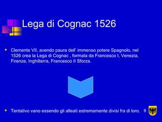 Lega di Cognac 1526
 Clemente VII, avendo paura dell’ immenso potere Spagnolo, nel
1526 crea la Lega di Cognac , formata da Francesco I, Venezia,
Firenze, Inghilterra, Francesco II Sforza.
 Tentativo vano essendo gli alleati estremamente divisi fra di loro. 9
 
