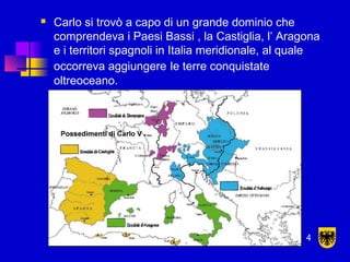  Carlo si trovò a capo di un grande dominio che
comprendeva i Paesi Bassi , la Castiglia, l’ Aragona
e i territori spagnoli in Italia meridionale, al quale
occorreva aggiungere le terre conquistate
oltreoceano.
4
 