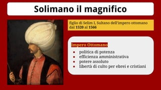 Solimano il magnifico
figlio di Selim I, Sultano dell’impero ottomano
dal 1520 al 1566
Impero Ottomano
● politica di potenza
● efficienza amministrativa
● potere assoluto
● libertà di culto per ebrei e cristiani
 