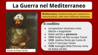 Il conflitto
● occupazione ottomana coste
libiche e magrebine
● Kahir-ad-Din e pirateria
● 1534: Kahir-ad-Din occupa Tunisi
● 1535: Andrea Doria per conto di
Carlo V rioccupa Tunisi
● 1538: battaglia della Prevesa vinta
da Kahir-ad-Din
La Guerra nel Mediterraneo
Mediterraneo, fondamentale per commerci e
comunicazioni, cade sotto influenza ottomana
ritratto di Kahir-ad-Din
 