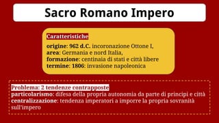 Caratteristiche
origine: 962 d.C. incoronazione Ottone I,
area: Germania e nord Italia,
formazione: centinaia di stati e città libere
termine: 1806: invasione napoleonica
Sacro Romano Impero
Problema: 2 tendenze contrapposte
particolarismo: difesa della propria autonomia da parte di principi e città
centralizzazione: tendenza imperatori a imporre la propria sovranità
sull’impero
 