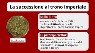 La successione al trono imperiale
La bolla d’oro
Bolla d’oro
emanata da Carlo IV nel 1356
rendeva elettiva la carica di
imperatore del Sacro Romano Impero
I 7 principi elettori
Re di Boemia, Duca di Sassonia,
Marchese del Brandeburgo, conte del
Palatinato e i vescovi di Magonza,
Colonia e Treviri
 