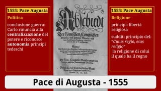 Pace di Augusta - 1555
1555: Pace Augusta
Religione
principi: libertà
religiosa
sudditi principio del:
“Cuius regio, eius
religio”
la religione di colui
il quale ha il regno
1555: Pace Augusta
Politica
conclusione guerra:
Carlo rinuncia alla
centralizzazione del
potere e riconosce
autonomia principi
tedeschi
 