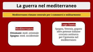 La guerra nel mediterraneo
Mediterraneo rimane centrale per i commerci e militarmente
Mediterraneo
Ottomani: med. orientale
Spagna: med. occidentale
Lega Santa
Spagna, Venezia, papato
altre potenze italiane
crociata antiturca
per l’gemonia nel
mediterraneo
 