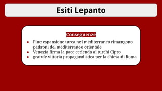 Esiti Lepanto
Conseguenze
● Fine espansione turca nel mediterraneo rimangono
padroni del mediterraneo orientale
● Venezia firma la pace cedendo ai turchi Cipro
● grande vittoria propagandistica per la chiesa di Roma
 