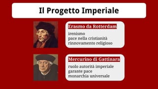 Il Progetto Imperiale
Erasmo da Rotterdam
irenismo
pace nella cristianità
rinnovamento religioso
Mercurino di Gattinara
ruolo autorità imperiale
garante pace
monarchia universale
 