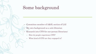 Some background
– Committee member of A&SL section of LAI
– My own background as a solo librarian
– Research into CPD for one-person librarians:
– How do people experience CPD?
– What kind of CPD are they engaged in?
 