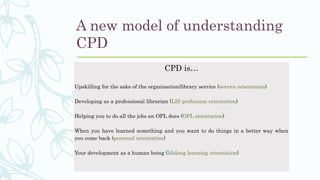 A new model of understanding
CPD
CPD is…
Upskilling for the sake of the organisation/library service (service orientation)
Developing as a professional librarian (LIS profession orientation)
Helping you to do all the jobs an OPL does (OPL orientation)
When you have learned something and you want to do things in a better way when
you come back (personal orientation)
Your development as a human being (lifelong learning orientation)
 