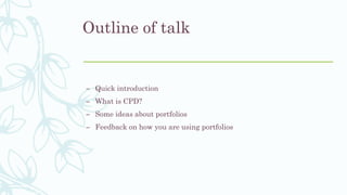 Outline of talk
– Quick introduction
– What is CPD?
– Some ideas about portfolios
– Feedback on how you are using portfoli...