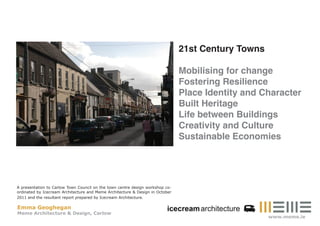21st Century Towns

                                                                               Mobilising for change
                                                                               Fostering Resilience
                                                                               Place Identity and Character
                                                                               Built Heritage
                                                                               Life between Buildings
                                                                               Creativity and Culture
                                                                               Sustainable Economies




A presentation to Carlow Town Council on the town centre design workshop co-
ordinated by Icecream Architecture and Meme Architecture & Design in October
2011 and the resultant report prepared by Icecream Architecture.

Emma Geoghegan
Meme Architecture & Design, Carlow
                                                                                                    www.meme.ie
 