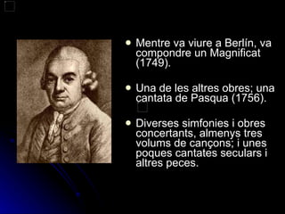 Mentre va viure a Berlín, va compondre un Magnificat (1749). Una de les altres obres; una cantata de Pasqua (1756). Diverses simfonies i obres concertants, almenys tres volums de cançons; i unes poques cantates seculars i altres peces. 