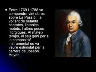 Entre 1769 i 1788 va compondre vint obres sobre La Passió, i al voltant de setanta cantates, lletanies, motets, i altres peces litúrgiques. Al mateix temps, el seu geni per a la composició instrumental es va veure estimulat per la carrera de Joseph Haydn. 