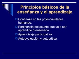 Principios básicos de la enseñanza y el aprendizaje Confianza en las potencialidades humanas. Pertinencia del asunto que va a ser aprendido o enseñado. Aprendizaje participativo. Autoevaluación y autocrítica. 