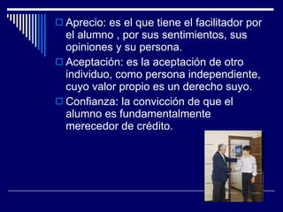 Aprecio: es el que tiene el facilitador por el alumno , por sus sentimientos, sus opiniones y su persona. Aceptación: es la aceptación de otro individuo, como persona independiente, cuyo valor propio es un derecho suyo. Confianza: la convicción de que el alumno es fundamentalmente merecedor de crédito. 