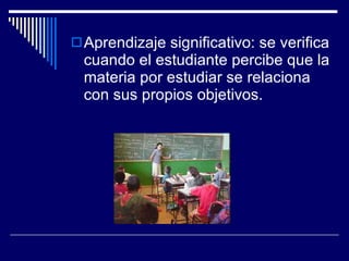 Aprendizaje significativo: se verifica cuando el estudiante percibe que la materia por estudiar se relaciona con sus propios objetivos. 