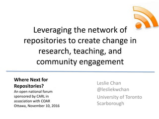 Leveraging the network of
repositories to create change in
research, teaching, and
community engagement
Leslie Chan
@lesliekwchan
University of Toronto
Scarborough
Where Next for
Repositories?
An open national forum
sponsored by CARL in
association with COAR
Ottawa, November 10, 2016
 