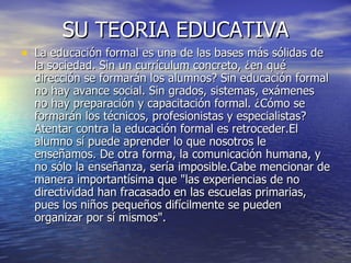 SU TEORIA EDUCATIVA La educación formal es una de las bases más sólidas de la sociedad. Sin un currículum concreto, ¿en qué dirección se formarán los alumnos? Sin educación formal no hay avance social. Sin grados, sistemas, exámenes no hay preparación y capacitación formal. ¿Cómo se formarán los técnicos, profesionistas y especialistas? Atentar contra la educación formal es retroceder.El alumno sí puede aprender lo que nosotros le enseñamos. De otra forma, la comunicación humana, y no sólo la enseñanza, sería imposible.Cabe mencionar de manera importantísima que "las experiencias de no directividad han fracasado en las escuelas primarias, pues los niños pequeños difícilmente se pueden organizar por sí mismos".  