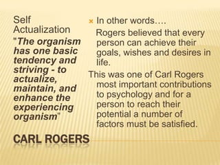 CARL ROGERS
Self
Actualization
"The organism
has one basic
tendency and
striving - to
actualize,
maintain, and
enhance the
experiencing
organism”
 In other words….
Rogers believed that every
person can achieve their
goals, wishes and desires in
life.
This was one of Carl Rogers
most important contributions
to psychology and for a
person to reach their
potential a number of
factors must be satisfied.
 