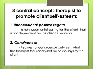 3 central concepts therapist to
promote client self-esteem:
1. Unconditional positive regard
- a non judgmental caring for the client that
is not dependent on the client’s behavior.

2. Genuineness
- Realness or congruence between what
the therapist feels and what he or she says to the
client.

 