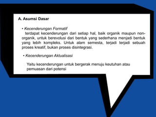 Teori yang Berpusat pada Pribadi 
A. Asumsi Dasar 
• Kecenderungan Formatif 
terdapat kecenderungan dari setiap hal, baik organik maupun non-organik, 
untuk berevolusi dari bentuk yang sederhana menjadi bentuk 
yang lebih kompleks. Untuk alam semesta, terjadi terjadi sebuah 
proses kreatif, bukan proses disintegrasi. 
• Kecenderungan Aktualisasi 
Yaitu kecenderungan untuk bergerak menuju keutuhan atau 
pemuasan dari potensi 
 