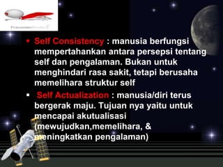  Self Consistency : manusia berfungsi 
mempertahankan antara persepsi tentang 
self dan pengalaman. Bukan untuk 
menghindari rasa sakit, tetapi berusaha 
memelihara struktur self 
 Self Actualization : manusia/diri terus 
bergerak maju. Tujuan nya yaitu untuk 
mencapai akutualisasi 
(mewujudkan,memelihara, & 
meningkatkan pengalaman) 
 