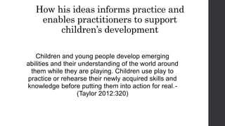 How his ideas informs practice and
enables practitioners to support
children’s development
Children and young people develop emerging
abilities and their understanding of the world around
them while they are playing. Children use play to
practice or rehearse their newly acquired skills and
knowledge before putting them into action for real.-
(Taylor 2012:320)
 