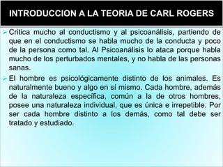  Critica mucho al conductismo y al psicoanálisis, partiendo de
que en el conductismo se habla mucho de la conducta y poco
de la persona como tal. Al Psicoanálisis lo ataca porque habla
mucho de los perturbados mentales, y no habla de las personas
sanas.
 El hombre es psicológicamente distinto de los animales. Es
naturalmente bueno y algo en sí mismo. Cada hombre, además
de la naturaleza específica, común a la de otros hombres,
posee una naturaleza individual, que es única e irrepetible. Por
ser cada hombre distinto a los demás, como tal debe ser
tratado y estudiado.
INTRODUCCION A LA TEORIA DE CARL ROGERS
 