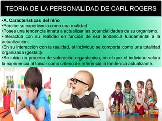 TEORIA DE LA PERSONALIDAD DE CARL ROGERS
•A. Características del niño
•Percibe su experiencia como una realidad.
•Posee una tendencia innata a actualizar las potencialidades de su organismo.
•Interactúa con su realidad en función de esa tendencia fundamental a la
actualización.
•En su interacción con la realidad, el individuo se comporta como una totalidad
organizada (gestalt).
•Se inicia un proceso de valoración organísmica, en el que el individuo valora
la experiencia al tomar como criterio de referencia la tendencia actualizante.
 