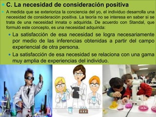  C. La necesidad de consideración positiva
 A medida que se exterioriza la conciencia del yo, el individuo desarrolla una
necesidad de consideración positiva. La teoría no se interesa en saber si se
trata de una necesidad innata o adquirida. De acuerdo con Standal, que
formuló este concepto, es una necesidad adquirida:
 La satisfacción de esa necesidad se logra necesariamente
por medio de las inferencias obtenidas a partir del campo
experiencial de otra persona.
 La satisfacción de esa necesidad se relaciona con una gama
muy amplia de experiencias del individuo.
 