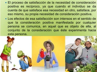  El proceso de satisfacción de la necesidad de consideración
positiva es recíproco, ya que cuando el individuo se da
cuenta de que satisface esa necesidad en otro, satisface, por
eso mismo, su propia necesidad de consideración positiva.
 Los efectos de esa satisfacción son intensos en el sentido de
que la consideración positiva manifestada por cualquier
persona se comunica, en aquel que es objeto de ella, al
conjunto de la consideración que éste experimenta hacia
esta persona.
 