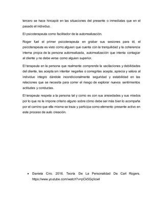 tercero se hace hincapié en las situaciones del presente o inmediatas que en el
pasado el individuo.
El psicoterapeuta como facilitador de la autorrealización.
Roger fuel el primer psicoterapeuta en grabar sus sesiones para él, el
psicoterapeuta es visto como alguien que cuenta con la tranquilidad y la coherencia
interna propia de la persona autorrealizada, autorrealización que intenta contagiar
al cliente y no debe verse como alguien superior.
El terapeuta en la persona que realmente comprende la vacilaciones y debilidades
del cliente, las acepta sin intentar negarlas o corregirlas acepta, aprecia y valora al
individuo integro dándole incondicionalmente seguridad y estabilidad en las
relaciones que se necesita para correr el riesgo de explorar nuevos sentimientos
actitudes y conductas.
El terapeuta respeta a la persona tal y como es con sus ansiedades y sus miedos
por lo que no le impone criterio alguno sobre cómo debe ser más bien lo acompaña
por el camino que ella misma se traza y participa como elemento presente activo en
este proceso de auto creación.
 Daniela Ciro. 2016. Teoría De La Personalidad De Carl Rogers.
https://www.youtube.com/watch?v=pCk5GqIiox4
 