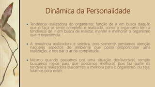 Dinâmica da Personalidade
 Tendência realizadora do organismo: função de ir em busca daquilo
que o faça se sentir completo e realizado, como o organismo tem a
tendência de ir em busca de realizar, manter e melhorar o organismo
que o experiencia.
 A tendência realizadora é seletiva, pois somente prestamos atenção
naqueles aspectos do ambiente que possa proporcionar uma
realização, e nos dar o ar de completude.
 Mesmo quando passamos por uma situação desfavorável, sempre
buscamos meios para que possamos melhorar, pois faz parte da
tendência realizadora buscarmos a melhora para o organismo, ou seja,
lutamos para existir.
 