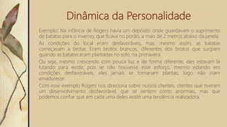 Dinâmica da Personalidade
Exemplo: Na infância de Rogers havia um depósito onde guardavam o suprimento
de batatas para o inverno, que ficava no porão, a mais de 2 metros abaixo da janela.
As condições do local eram desfavoráveis, mas, mesmo assim, as batatas
começavam a brotar. Eram brotos brancos, diferentes dos brotos que surgiam
quando as batatas eram plantadas no solo, na primavera.
Ou seja, mesmo crescendo com pouca luz e de forma diferente, eles estavam lá
lutando para existir, pois se não houvesse esse esforço, mesmo estando em
condições desfavoráveis, eles jamais se tornariam plantas, logo não iriam
amadurecer.
Com esse exemplo Rogers nos direciona sobre nossos clientes, clientes que tiveram
um desenvolvimento desfavorável, que se sentem como anormais, mas que
podemos confiar que em cada uma deles existe uma tendência realizadora.
 