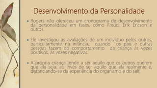 Desenvolvimento da Personalidade
 Rogers não ofereceu um cronograma de desenvolvimento
da personalidade em fases, como Freud, Erik Ericson e
outros.
 Ele investigou as avaliações de um indivíduo pelos outros,
particularmente na infância, quando os pais e outras
pessoas fazem do comportamento da criança às vezes
positivos, às vezes negativos.
 A própria criança tende a ser aquilo que os outros querem
que ela seja, ao invés de ser aquilo que ela realmente é,
distanciando-se da experiência do organismo e do self.
 