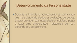 Desenvolvimento da Personalidade
 Durante a infância o autoconceito se torna cada
vez mais distorcido devido as avaliações do outros,
e para proteger sua integridade o indivíduo passa
a fazer uma simbolização distorcida do real,
afetando seu autoconceito.
 