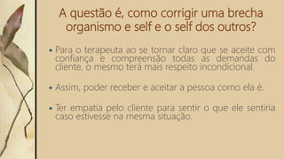 A questão é, como corrigir uma brecha
organismo e self e o self dos outros?
 Para o terapeuta ao se tornar claro que se aceite com
confiança e compreensão todas as demandas do
cliente, o mesmo terá mais respeito incondicional.
 Assim, poder receber e aceitar a pessoa como ela é.
 Ter empatia pelo cliente para sentir o que ele sentiria
caso estivesse na mesma situação.
 