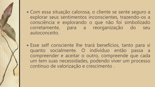  Com essa situação calorosa, o cliente se sente seguro a
explorar seus sentimentos inconscientes, trazendo-os a
consciência e explorando o que não foi simbolizado
corretamente, para a reorganização do seu
autoconceito.
 Esse self consciente lhe trará benefícios, tanto para si
quanto socialmente. O indivíduo então passa a
compreender e aceitar o outro, compreende que cada
um tem suas necessidades, podendo viver um processo
continuo de valorização e crescimento .
 