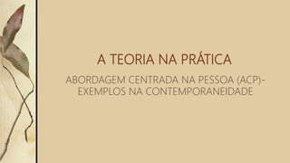 A TEORIA NA PRÁTICA
ABORDAGEM CENTRADA NA PESSOA (ACP)-
EXEMPLOS NA CONTEMPORANEIDADE
 