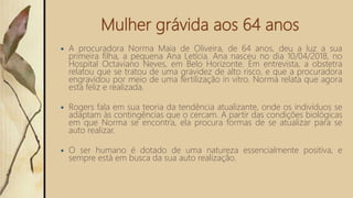 Mulher grávida aos 64 anos
 A procuradora Norma Maia de Oliveira, de 64 anos, deu a luz a sua
primeira filha, a pequena Ana Letícia. Ana nasceu no dia 10/04/2018, no
Hospital Octaviano Neves, em Belo Horizonte. Em entrevista, a obstetra
relatou que se tratou de uma gravidez de alto risco, e que a procuradora
engravidou por meio de uma fertilização in vitro. Norma relata que agora
esta feliz e realizada.
 Rogers fala em sua teoria da tendência atualizante, onde os indivíduos se
adaptam às contingências que o cercam. A partir das condições biológicas
em que Norma se encontra, ela procura formas de se atualizar para se
auto realizar.
 O ser humano é dotado de uma natureza essencialmente positiva, e
sempre está em busca da sua auto realização.
 