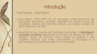 Introdução
Vida Pessoal - Abordagem
 Carl Rogers (1902-1987) foi um psicólogo norte-americano da
Psicologia Humanista, também chamada de Terceira Força da
Psicologia. Nasceu em Oak Park, Illinois, nos Estado Unidos, no
dia 8 de janeiro de 1902.
 Inserindo-se na corrente da Psicologia Humanista, a Abordagem
Centrada na Pessoa desenvolve-se a partir da década de 40 nos
Estados Unidos da América, como reação às práticas e aos
modelos teóricos que então dominavam a Psicologia e a
psicoterapia (Comportamentalismo e Psicanálise).
 