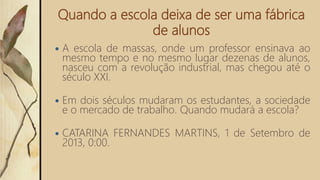 Quando a escola deixa de ser uma fábrica
de alunos
 A escola de massas, onde um professor ensinava ao
mesmo tempo e no mesmo lugar dezenas de alunos,
nasceu com a revolução industrial, mas chegou até o
século XXI.
 Em dois séculos mudaram os estudantes, a sociedade
e o mercado de trabalho. Quando mudará a escola?
 CATARINA FERNANDES MARTINS, 1 de Setembro de
2013, 0:00.
 
