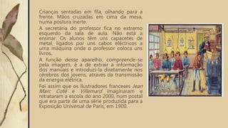 Crianças sentadas em fila, olhando para a
frente. Mãos cruzadas em cima da mesa,
numa postura inerte.
A secretária do professor fica no extremo
esquerdo da sala de aula. Não está a
ensinar. Os alunos têm uns capacetes de
metal, ligados por uns cabos eléctricos a
uma máquina onde o professor coloca uns
livros.
A função desse aparelho, compreende-se
pela imagem, é a de extrair a informação
dos manuais e introduzi-la diretamente nos
cérebros dos jovens, através da transmissão
da energia elétrica.
Foi assim que os ilustradores franceses Jean
Marc Cotê e Villemard imaginaram e
retrataram a escola do ano 2000, num postal
que era parte de uma série produzida para a
Exposição Universal de Paris, em 1900.
 