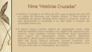 Filme “Histórias Cruzadas”
 Histórias Cruzadas é um filme de 2011, que se passa nos anos 60
na cidade de Mississipi nos Estados Unidos. O filme retrata a
sociedade da época, dividida entre negros e brancos, entre os
que representam a sociedade e os que estão à margem da
sociedade americana.
 À época negros sofriam regime de segregação racial, onde
diversas medidas foram tomadas com objetivo de separá-los dos
brancos. Essas medidas incluíam discriminar áreas específicas
para negros em restaurantes, hotéis, teatros, banheiros
específicos, dentre outros artífices. Entretanto essas medidas iam
além das físicas. Brancos evitavam conviver, conversar com
negros, mantendo contato apenas na relação de trabalho, uma
vez que eram eles os empregados dos brancos.
 