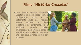  Uma jovem idealista chamada
Skeeter, que incomodada com a
configuração social e o
tratamento dado aos negros,
resolve escrever um livro
retratando os sentimentos e a
realidade sofrida pelas
empregadas domésticas negras e
mobiliza toda a classe para que
lute por seus direitos como ser
humano.
Filme “Histórias Cruzadas”
 