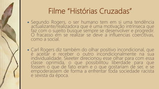 Filme “Histórias Cruzadas”
 Segundo Rogers, o ser humano tem em si uma tendência
actualizante/realizadora que é uma motivação intrínseca que
faz com o sujeito busque sempre se desenvolver e progredir.
O fracasso em se realizar se deve a influencias coercitivas,
como a social.
 Carl Rogers diz também do olhar positivo incondicional, que
é aceitar e receber o outro incondicionalmente na sua
individualidade. Skeeter direcionou esse olhar para com essa
classe oprimida, o que possibilitou liberdade para que
fossem o que de fato eram e o que gostariam de ser, e se
empoderassem de forma a enfrentar toda sociedade racista
e sexista da época.
 
