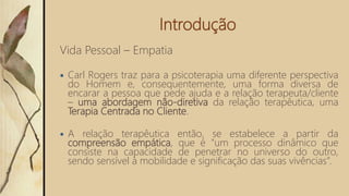 Introdução
Vida Pessoal – Empatia
 Carl Rogers traz para a psicoterapia uma diferente perspectiva
do Homem e, consequentemente, uma forma diversa de
encarar a pessoa que pede ajuda e a relação terapeuta/cliente
– uma abordagem não-diretiva da relação terapêutica, uma
Terapia Centrada no Cliente.
 A relação terapêutica então, se estabelece a partir da
compreensão empática, que é "um processo dinâmico que
consiste na capacidade de penetrar no universo do outro,
sendo sensível à mobilidade e significação das suas vivências”.
 