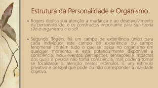 Estrutura da Personalidade e Organismo
 Rogers dedica sua atenção a mudança e ao desenvolvimento
da personalidade, e os constructos importante para sua teoria
são o organismo e o self.
 Segundo Rogers, há um campo de experiência único para
cada indivíduo; este campo de experiência ou campo
fenomenal contém tudo o que se passa no organismo em
qualquer momento, e está potencialmente disponível à
consciência. Inclui eventos, percepções, sensações e impactos
dos quais a pessoa não toma consciência, mas poderia tomar
se focalizasse a atenção nesses estímulos. É um estímulo
privativo e pessoal que pode ou não corresponder à realidade
objetiva.
 